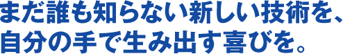 まだ誰も知らない新しい技術を、自分の手で生み出す喜びを。